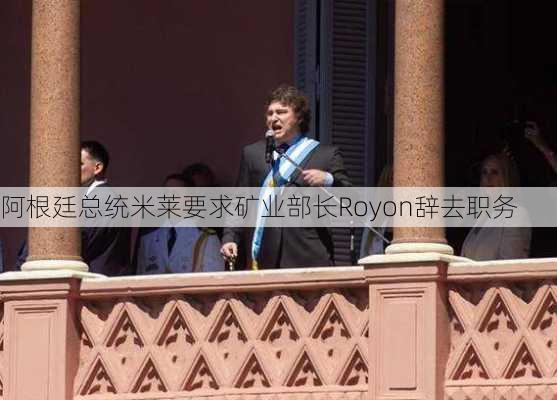 阿根廷总统米莱要求矿业部长Royon辞去职务-第2张图片-