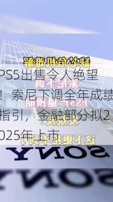 PS5出售令人绝望！索尼下调全年成绩指引，金融部分拟2025年上市-第1张图片-