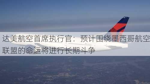 达美航空首席执行官：预计围绕墨西哥航空联盟的命运将进行长期斗争-第1张图片-