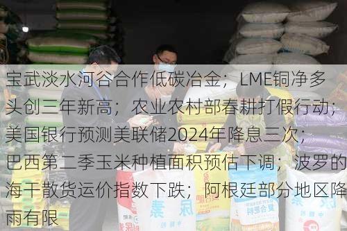 宝武淡水河谷合作低碳冶金；LME铜净多头创三年新高；农业农村部春耕打假行动；美国银行预测美联储2024年降息三次；巴西第二季玉米种植面积预估下调；波罗的海干散货运价指数下跌；阿根廷部分地区降雨有限-第1张图片-