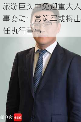 旅游巨头中免迎重大人事变动：常筑军或将出任执行董事