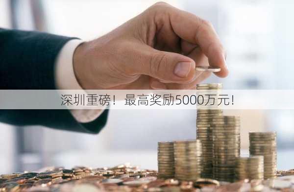 深圳重磅！最高奖励5000万元！-第3张图片-