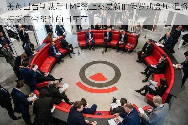 美英出台制裁后 LME禁止交易新的俄罗斯金属 但将接受符合条件的旧库存-第3张图片-