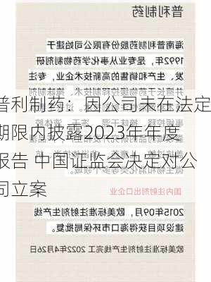 普利制药：因公司未在法定期限内披露2023年年度报告 中国证监会决定对公司立案-第1张图片-