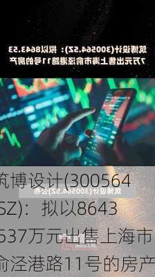 筑博设计(300564.SZ)：拟以8643.537万元出售上海市俞泾港路11号的房产-第1张图片-