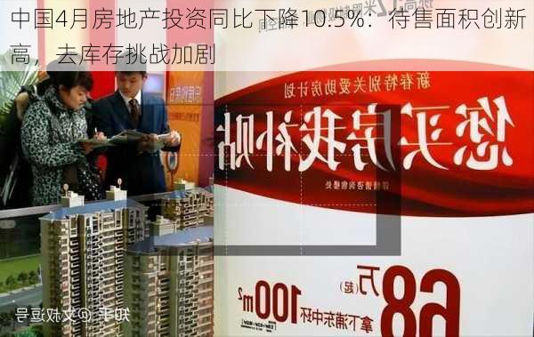 中国4月房地产投资同比下降10.5%：待售面积创新高，去库存挑战加剧-第1张图片-