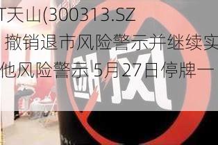 *ST天山(300313.SZ)：撤销退市风险警示并继续实施其他风险警示 5月27日停牌一天-第2张图片-