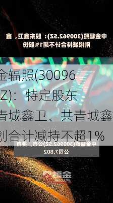 中金辐照(300962.SZ)：特定股东共青城鑫卫、共青城鑫计划合计减持不超1%-第1张图片-