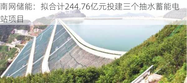 南网储能：拟合计244.76亿元投建三个抽水蓄能电站项目-第1张图片-