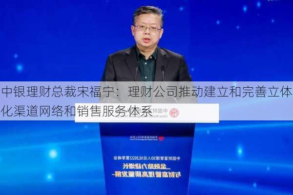 中银理财总裁宋福宁：理财公司推动建立和完善立体化渠道网络和销售服务体系-第3张图片-