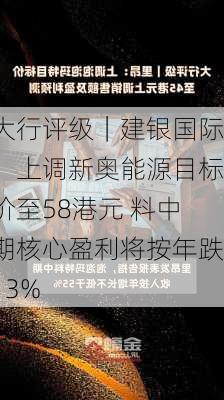 大行评级｜建银国际：上调新奥能源目标价至58港元 料中期核心盈利将按年跌13%-第1张图片-