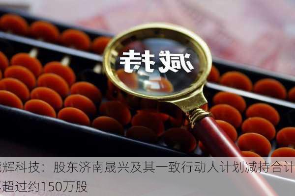 能辉科技：股东济南晟兴及其一致行动人计划减持合计不超过约150万股-第1张图片-