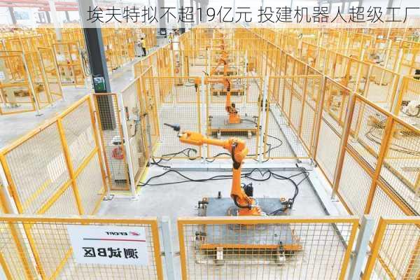 埃夫特拟不超19亿元 投建机器人超级工厂