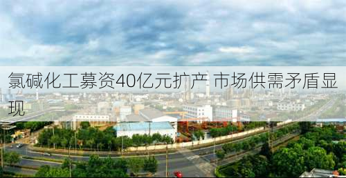 氯碱化工募资40亿元扩产 市场供需矛盾显现-第3张图片-