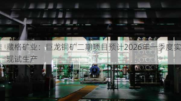 藏格矿业：巨龙铜矿二期项目预计2026年一季度实现试生产-第1张图片-