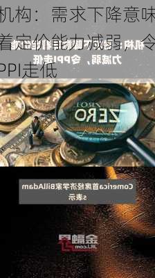 机构：需求下降意味着定价能力减弱，令PPI走低-第1张图片-