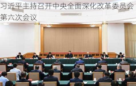 习近平主持召开中央全面深化改革委员会第六次会议-第3张图片-