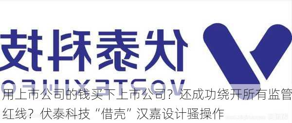 用上市公司的钱买下上市公司？还成功绕开所有监管红线？伏泰科技“借壳”汉嘉设计骚操作-第1张图片-