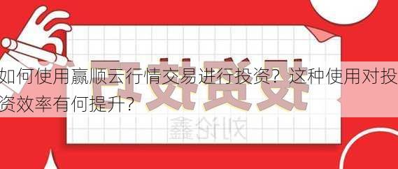 如何使用赢顺云行情交易进行投资？这种使用对投资效率有何提升？