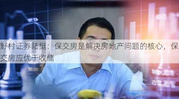 野村证券陆挺：保交房是解决房地产问题的核心，保交房应优于收储-第1张图片-