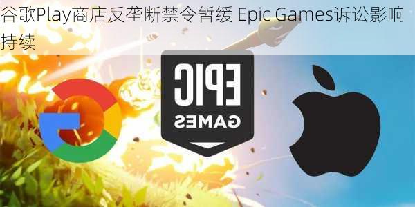 谷歌Play商店反垄断禁令暂缓 Epic Games诉讼影响持续-第1张图片-