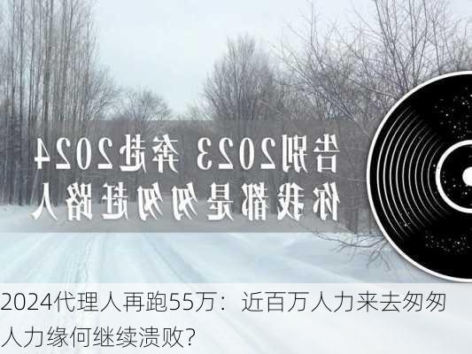 2024代理人再跑55万：近百万人力来去匆匆 人力缘何继续溃败？-第1张图片-