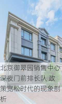 北京御翠园销售中心深夜门前排长队 政策宽松时代的现象剖析-第1张图片-