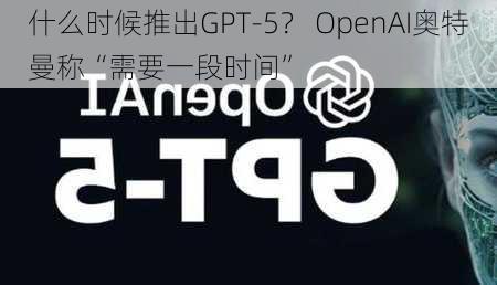 什么时候推出GPT-5？ OpenAI奥特曼称“需要一段时间”-第2张图片-