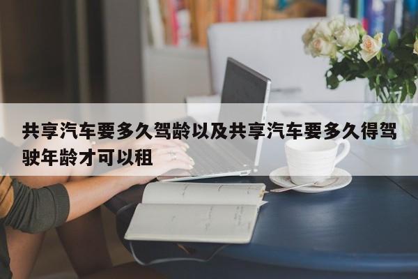 同享轿车要多久驾龄以及同享轿车要多久得驾驭年纪才可以租