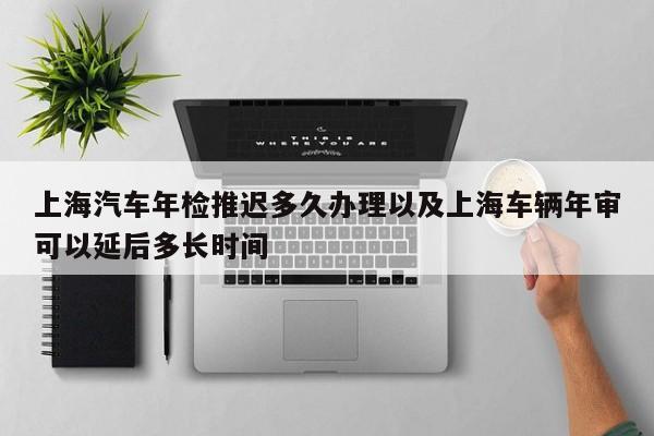 上海轿车年检推延多久处理以及上海车辆年审能够拖延多长时刻