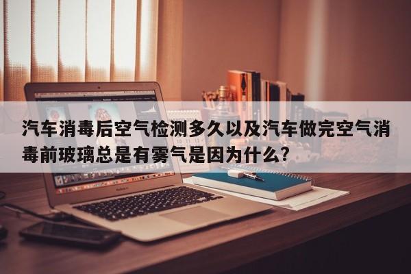 轿车消毒后空气检测多久以及轿车做完空气消毒前玻璃总是有雾气是由于什么?-第1张图片-