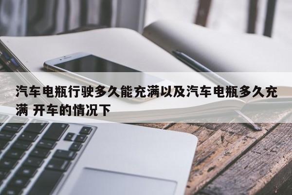 轿车电瓶行进多久能充溢以及轿车电瓶多久充溢 开车的状况下-第1张图片-