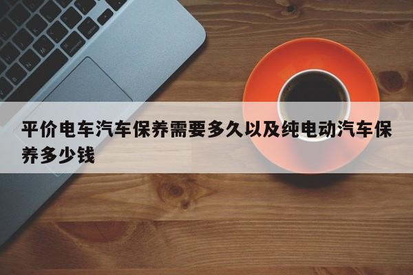 平价电车轿车保养需求多久以及纯电动轿车保养多少钱-第1张图片-