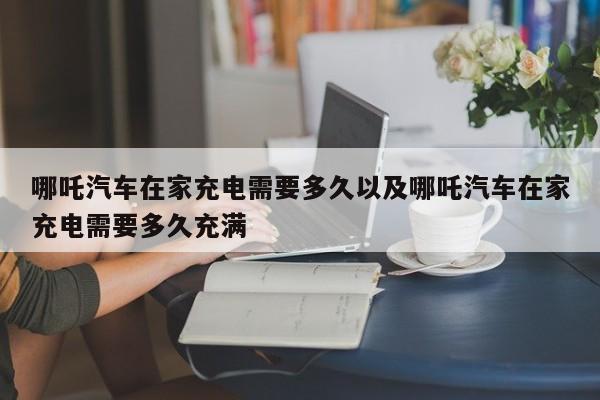 哪吒轿车在家充电需求多久以及哪吒轿车在家充电需求多久充溢-第1张图片-