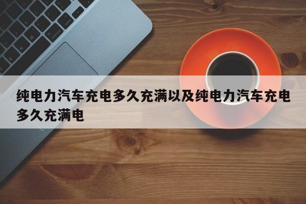 纯电力汽车充电多久充满以及纯电力汽车充电多久充满电-第1张图片-