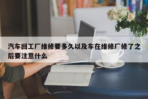 汽车回工厂维修要多久以及车在维修厂修了之后要注意什么-第1张图片-