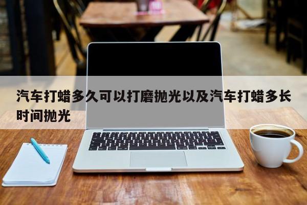 汽车打蜡多久可以打磨抛光以及汽车打蜡多长时间抛光-第1张图片-