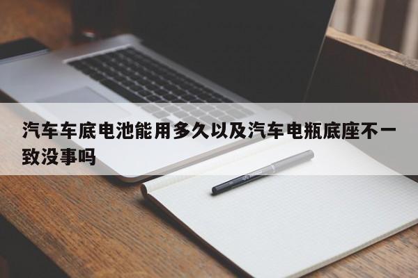 汽车车底电池能用多久以及汽车电瓶底座不一致没事吗-第1张图片-