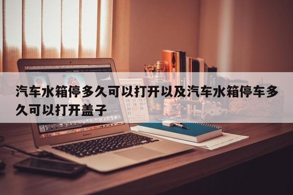 汽车水箱停多久可以打开以及汽车水箱停车多久可以打开盖子-第1张图片-