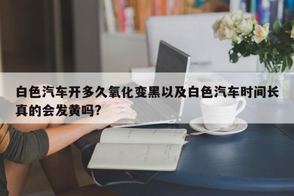 白色汽车开多久氧化变黑以及白色汽车时间长真的会发黄吗?-第1张图片-