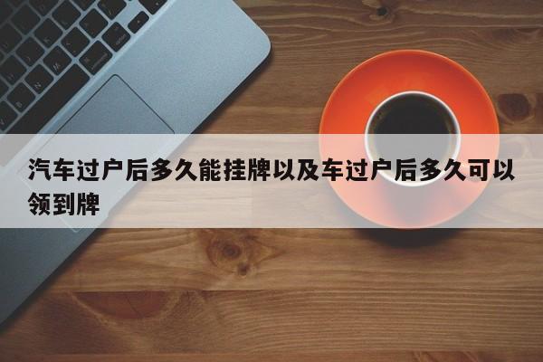 汽车过户后多久能挂牌以及车过户后多久可以领到牌-第1张图片-