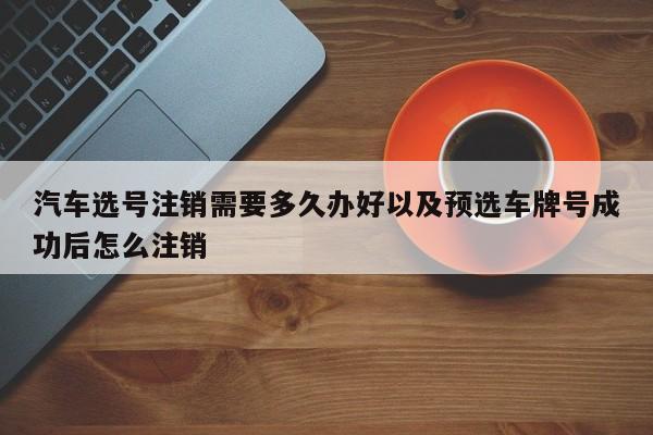 汽车选号注销需要多久办好以及预选车牌号成功后怎么注销-第1张图片-