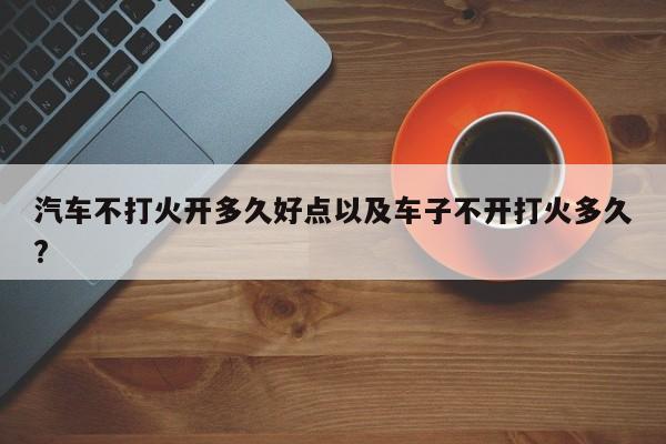 汽车不打火开多久好点以及车子不开打火多久?-第1张图片-