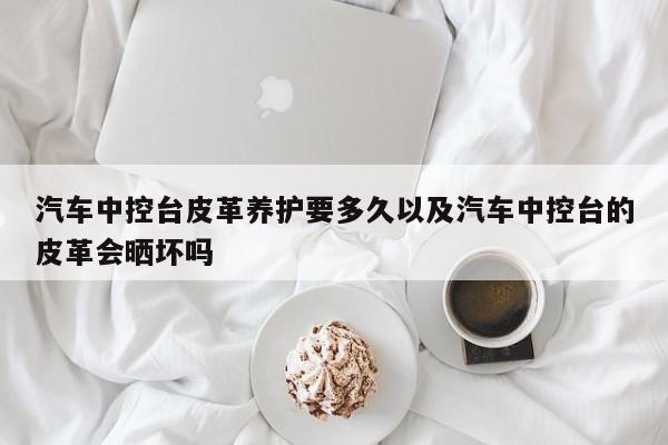 汽车中控台皮革养护要多久以及汽车中控台的皮革会晒坏吗-第1张图片-