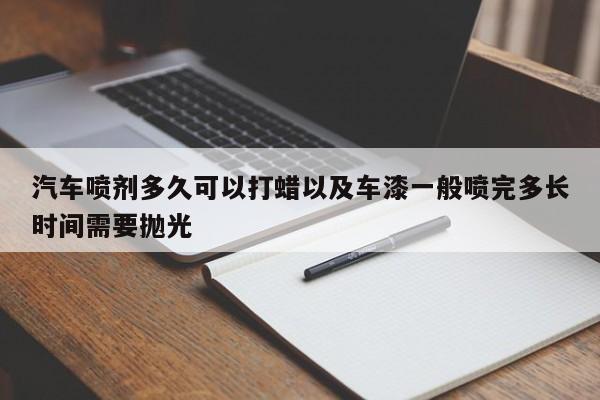 汽车喷剂多久可以打蜡以及车漆一般喷完多长时间需要抛光-第1张图片-